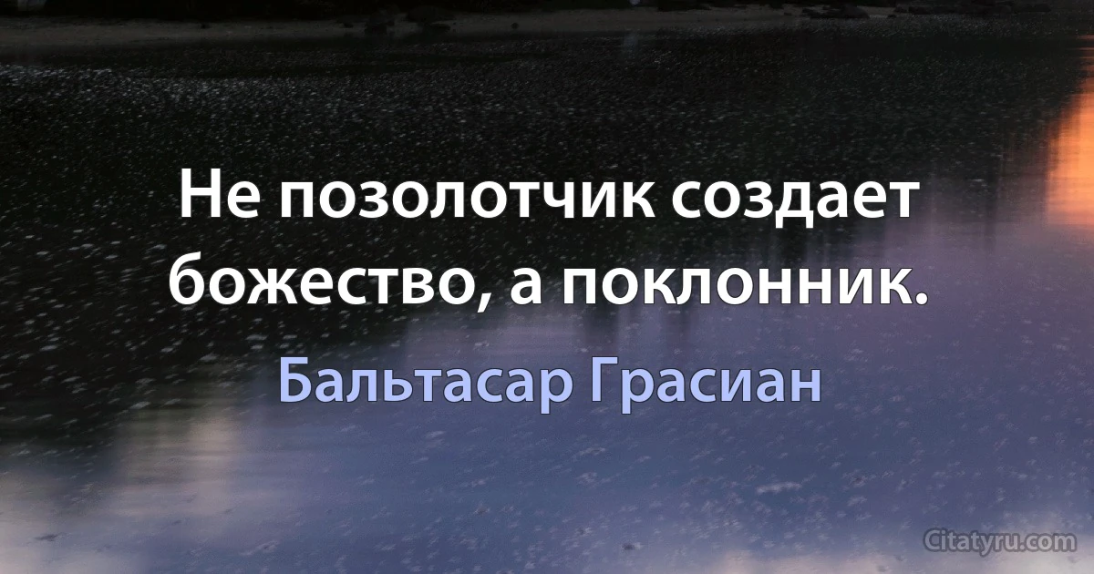 Не позолотчик создает божество, а поклонник. (Бальтасар Грасиан)