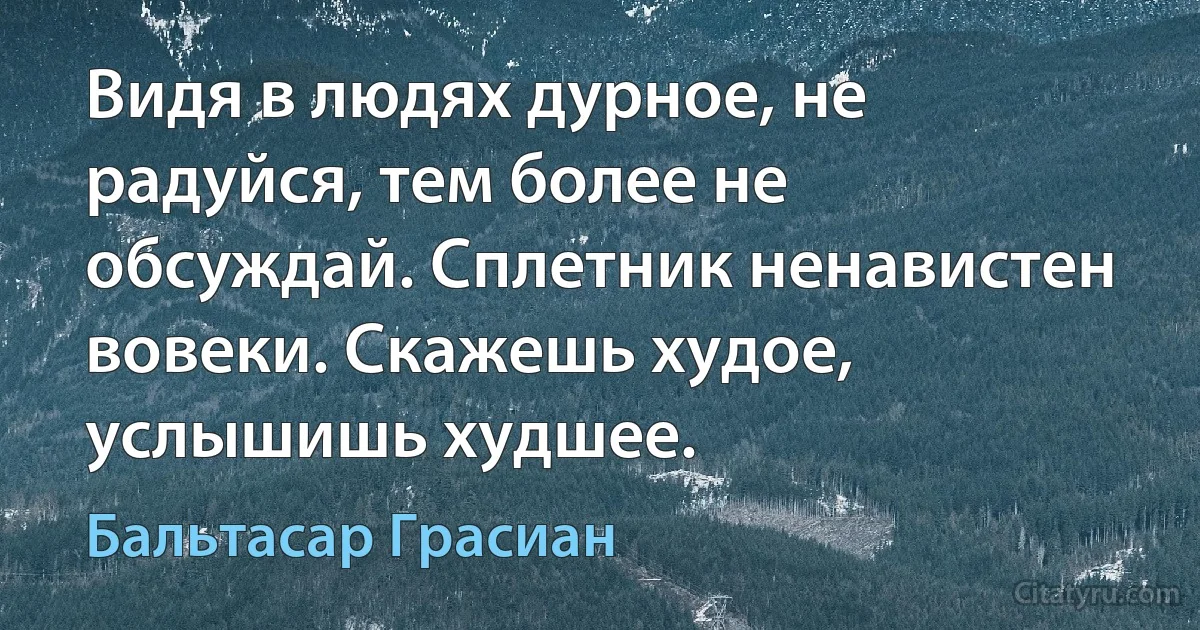 Видя в людях дурное, не радуйся, тем более не обсуждай. Сплетник ненавистен вовеки. Скажешь худое, услышишь худшее. (Бальтасар Грасиан)