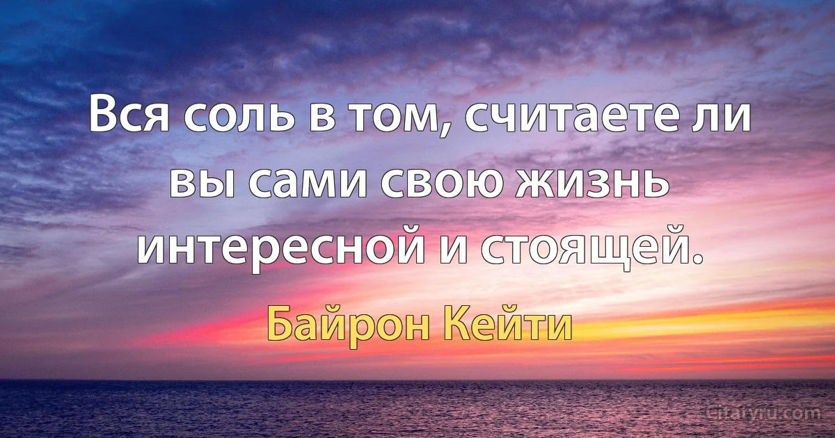 Вся соль в том, считаете ли вы сами свою жизнь интересной и стоящей. (Байрон Кейти)