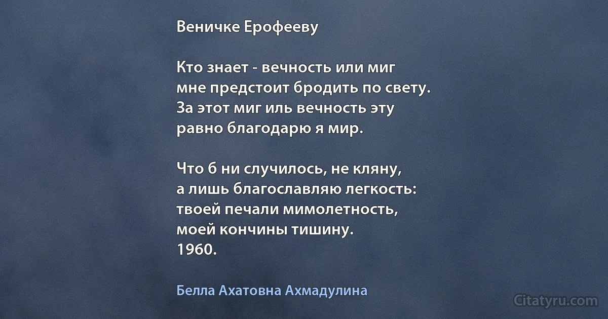 Веничке Ерофееву

Кто знает - вечность или миг
мне предстоит бродить по свету.
За этот миг иль вечность эту
равно благодарю я мир.

Что б ни случилось, не кляну,
а лишь благославляю легкость:
твоей печали мимолетность,
моей кончины тишину.
1960. (Белла Ахатовна Ахмадулина)