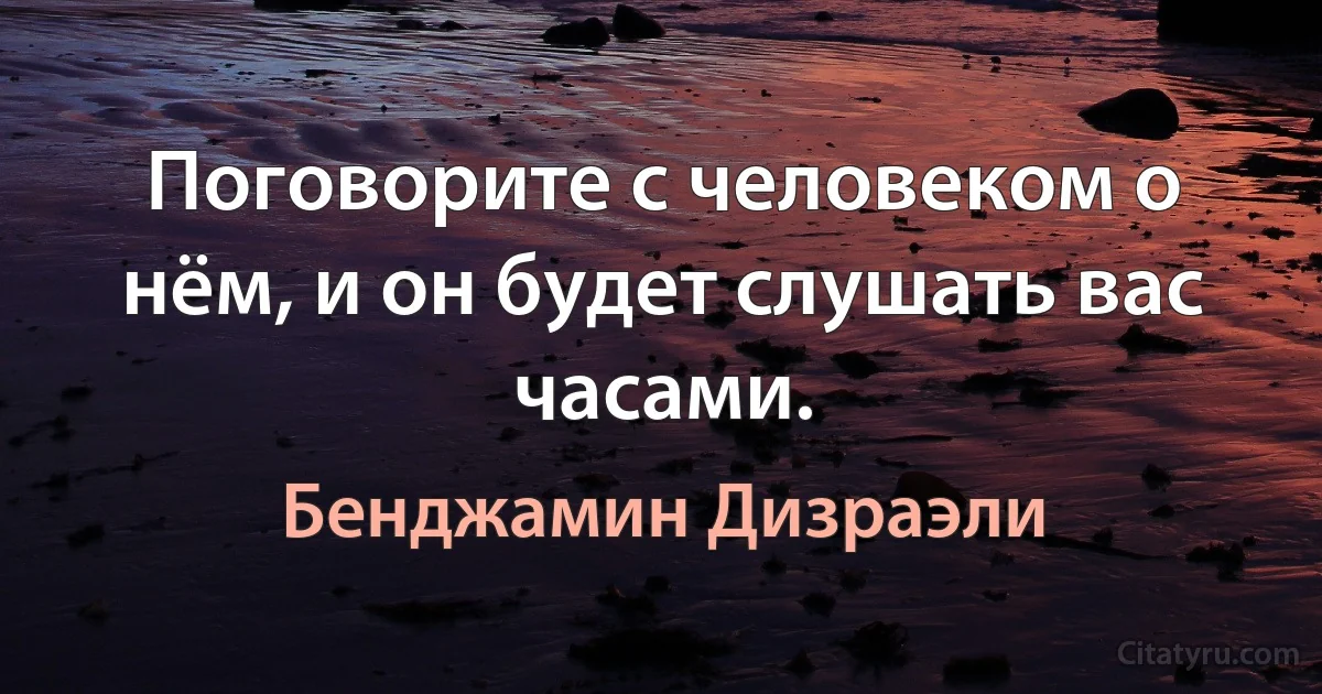 Поговорите с человеком о нём, и он будет слушать вас часами. (Бенджамин Дизраэли)