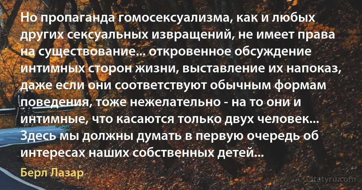 Но пропаганда гомосексуализма, как и любых других сексуальных извращений, не имеет права на существование... откровенное обсуждение интимных сторон жизни, выставление их напоказ, даже если они соответствуют обычным формам поведения, тоже нежелательно - на то они и интимные, что касаются только двух человек... Здесь мы должны думать в первую очередь об интересах наших собственных детей... (Берл Лазар)