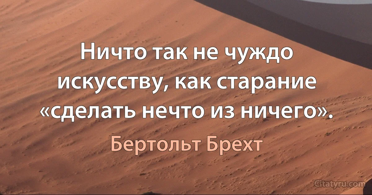 Ничто так не чуждо искусству, как старание «сделать нечто из ничего». (Бертольт Брехт)