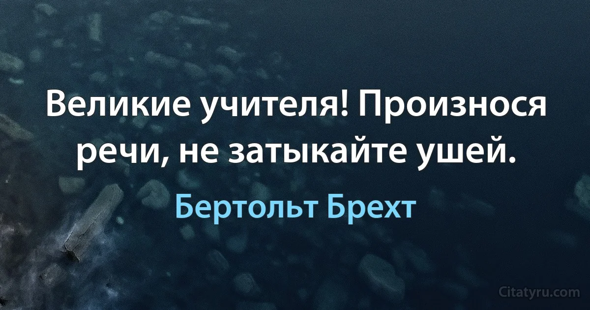 Великие учителя! Произнося речи, не затыкайте ушей. (Бертольт Брехт)