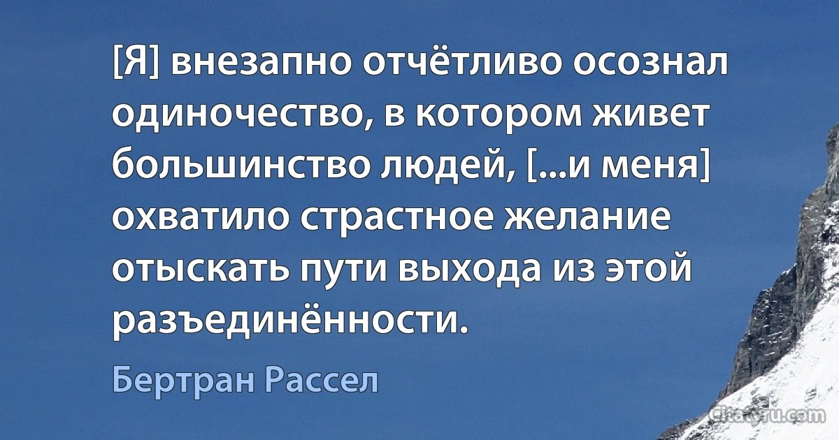 [Я] внезапно отчётливо осознал одиночество, в котором живет большинство людей, [...и меня] охватило страстное желание отыскать пути выхода из этой разъединённости. (Бертран Рассел)