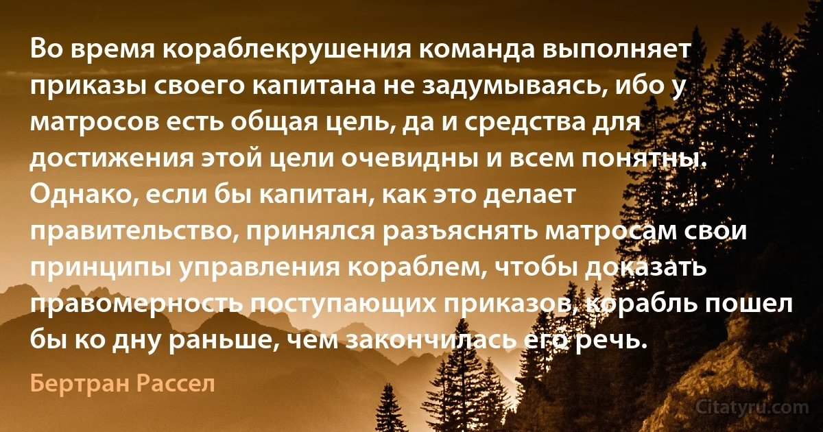 Во время кораблекрушения команда выполняет приказы своего капитана не задумываясь, ибо у матросов есть общая цель, да и средства для достижения этой цели очевидны и всем понятны. Однако, если бы капитан, как это делает правительство, принялся разъяснять матросам свои принципы управления кораблем, чтобы доказать правомерность поступающих приказов, корабль пошел бы ко дну раньше, чем закончилась его речь. (Бертран Рассел)