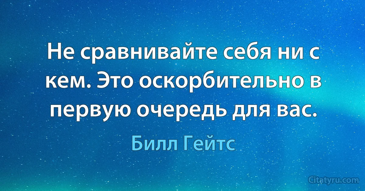 Не сравнивайте себя ни с кем. Это оскорбительно в первую очередь для вас. (Билл Гейтс)