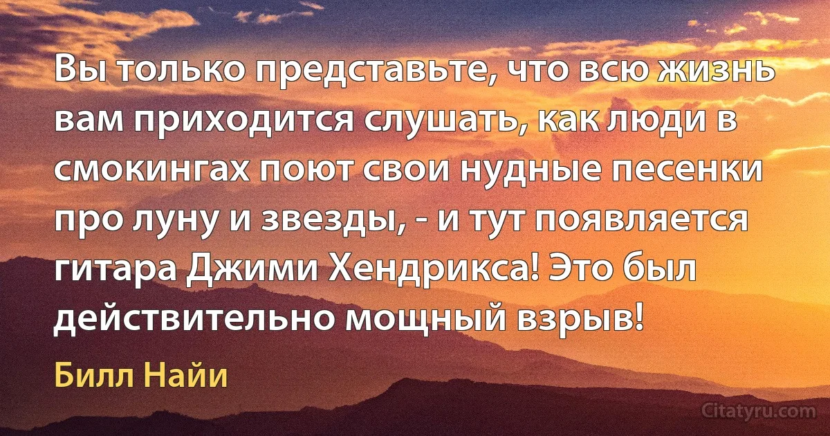 Вы только представьте, что всю жизнь вам приходится слушать, как люди в смокингах поют свои нудные песенки про луну и звезды, - и тут появляется гитара Джими Хендрикса! Это был действительно мощный взрыв! (Билл Найи)