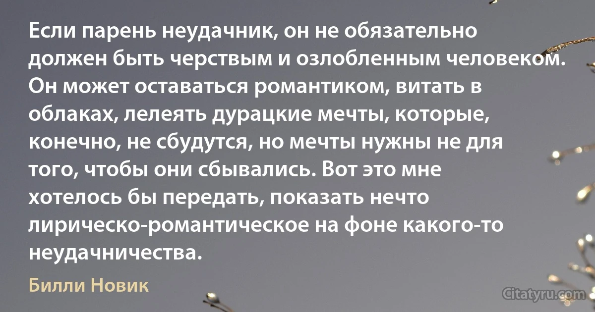 Если парень неудачник, он не обязательно должен быть черствым и озлобленным человеком. Он может оставаться романтиком, витать в облаках, лелеять дурацкие мечты, которые, конечно, не сбудутся, но мечты нужны не для того, чтобы они сбывались. Вот это мне хотелось бы передать, показать нечто лирическо-романтическое на фоне какого-то неудачничества. (Билли Новик)