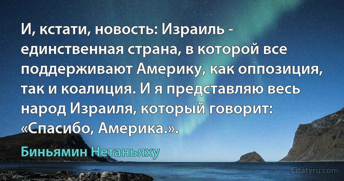 И, кстати, новость: Израиль - единственная страна, в которой все поддерживают Америку, как оппозиция, так и коалиция. И я представляю весь народ Израиля, который говорит: «Спасибо, Америка.». (Биньямин Нетаньяху)