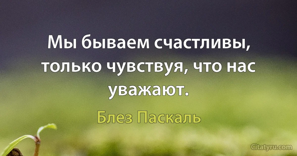 Мы бываем счастливы, только чувствуя, что нас уважают. (Блез Паскаль)