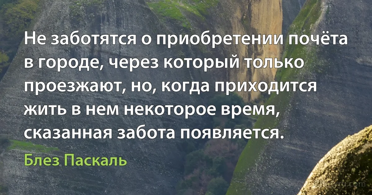 Не заботятся о приобретении почёта в городе, через который только проезжают, но, когда приходится жить в нем некоторое время, сказанная забота появляется. (Блез Паскаль)