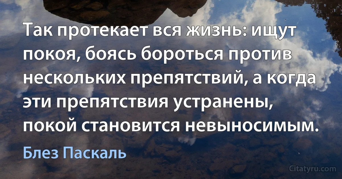 Так протекает вся жизнь: ищут покоя, боясь бороться против нескольких препятствий, а когда эти препятствия устранены, покой становится невыносимым. (Блез Паскаль)