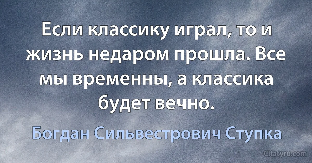 Если классику играл, то и жизнь недаром прошла. Все мы временны, а классика будет вечно. (Богдан Сильвестрович Ступка)