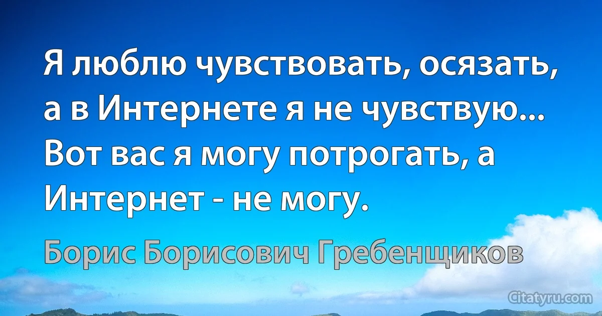 Я люблю чувствовать, осязать, а в Интернете я не чувствую... Вот вас я могу потрогать, а Интернет - не могу. (Борис Борисович Гребенщиков)