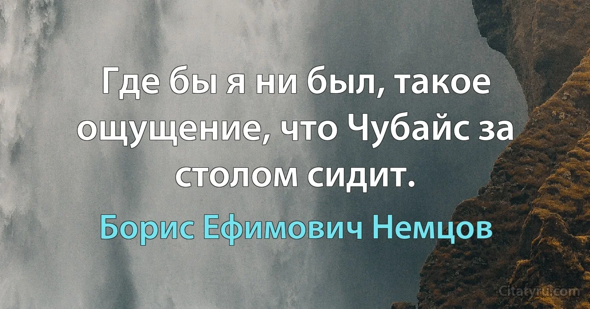 Где бы я ни был, такое ощущение, что Чубайс за столом сидит. (Борис Ефимович Немцов)