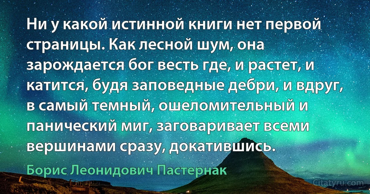 Ни у какой истинной книги нет первой страницы. Как лесной шум, она зарождается бог весть где, и растет, и катится, будя заповедные дебри, и вдруг, в самый темный, ошеломительный и панический миг, заговаривает всеми вершинами сразу, докатившись. (Борис Леонидович Пастернак)