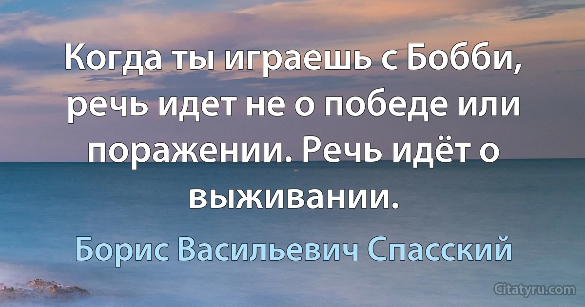 Когда ты играешь с Бобби, речь идет не о победе или поражении. Речь идёт о выживании. (Борис Васильевич Спасский)