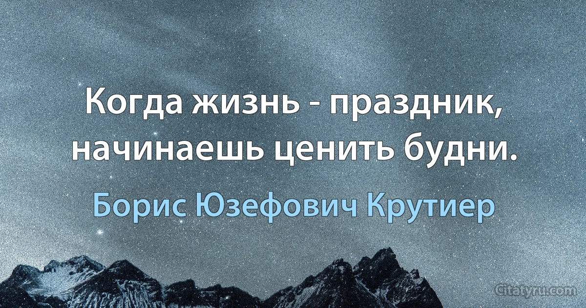 Когда жизнь - праздник, начинаешь ценить будни. (Борис Юзефович Крутиер)