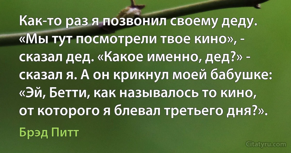 Как-то раз я позвонил своему деду. «Мы тут посмотрели твое кино», - сказал дед. «Какое именно, дед?» - сказал я. А он крикнул моей бабушке: «Эй, Бетти, как называлось то кино, от которого я блевал третьего дня?». (Брэд Питт)