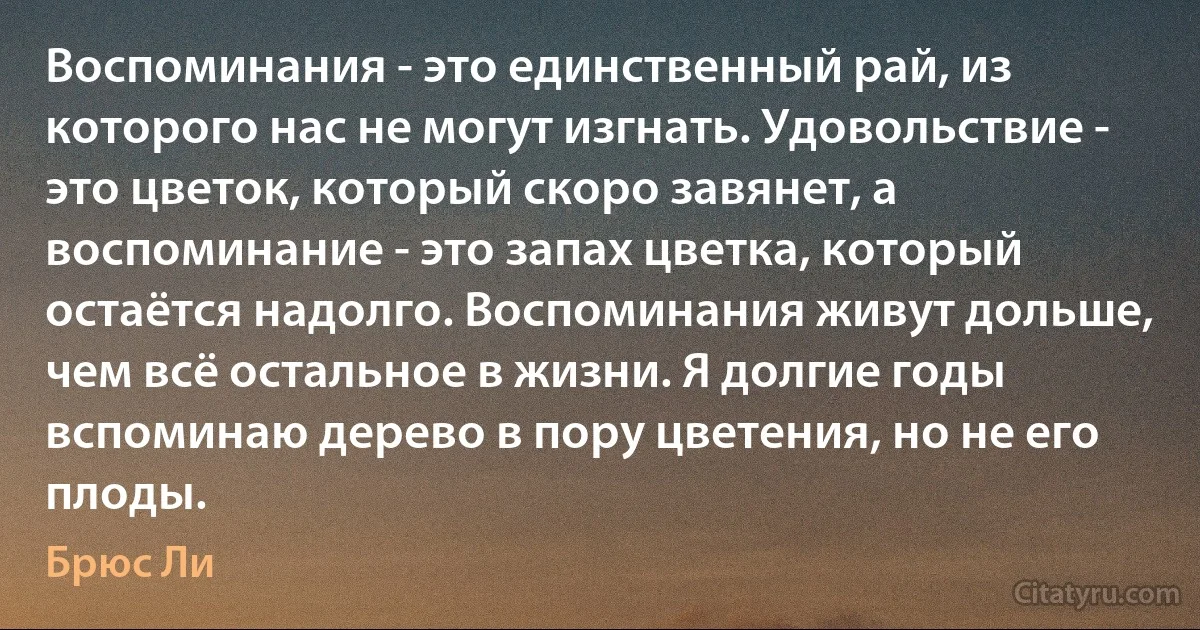 Воспоминания - это единственный рай, из которого нас не могут изгнать. Удовольствие - это цветок, который скоро завянет, а воспоминание - это запах цветка, который остаётся надолго. Воспоминания живут дольше, чем всё остальное в жизни. Я долгие годы вспоминаю дерево в пору цветения, но не его плоды. (Брюс Ли)