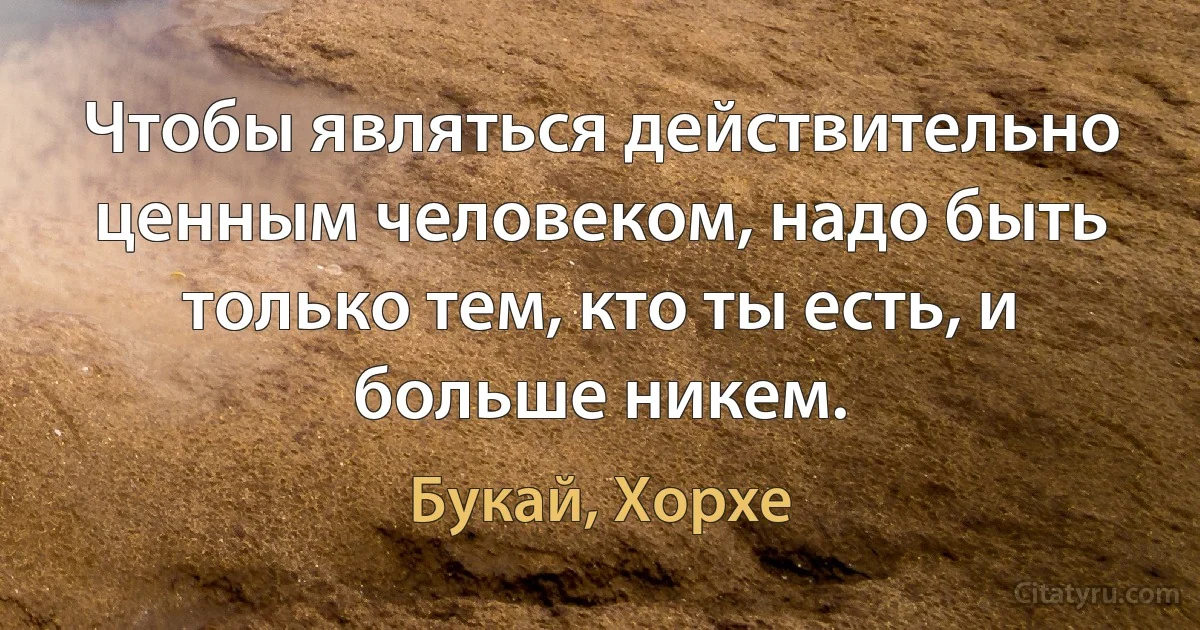 Чтобы являться действительно ценным человеком, надо быть только тем, кто ты есть, и больше никем. (Букай, Хорхе)