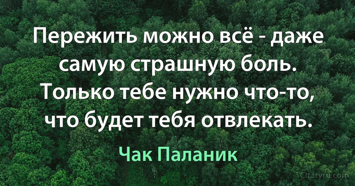 Пережить можно всё - даже самую страшную боль. Только тебе нужно что-то, что будет тебя отвлекать. (Чак Паланик)