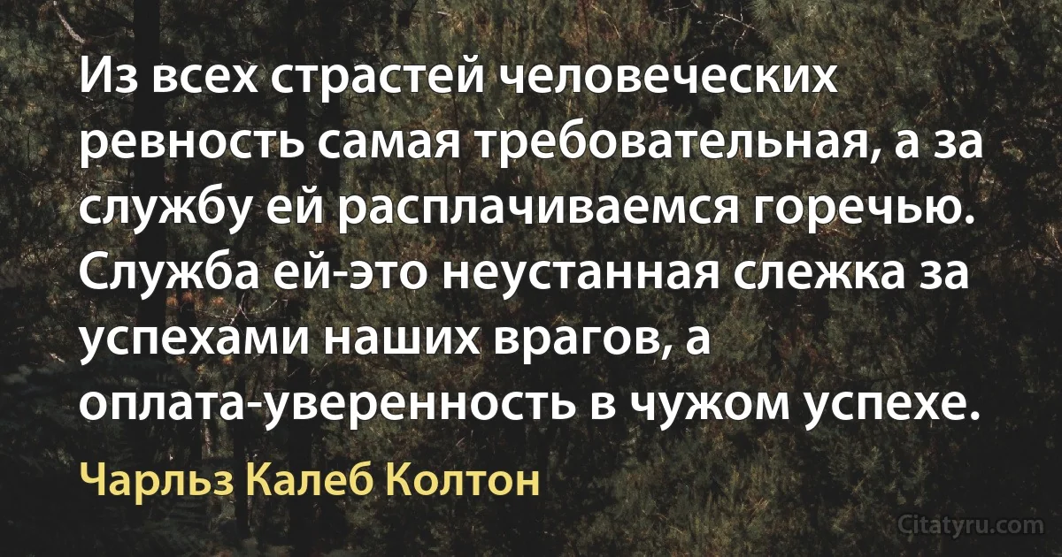 Из всех страстей человеческих ревность самая требовательная, а за службу ей расплачиваемся горечью. Служба ей-это неустанная слежка за успехами наших врагов, а оплата-уверенность в чужом успехе. (Чарльз Калеб Колтон)