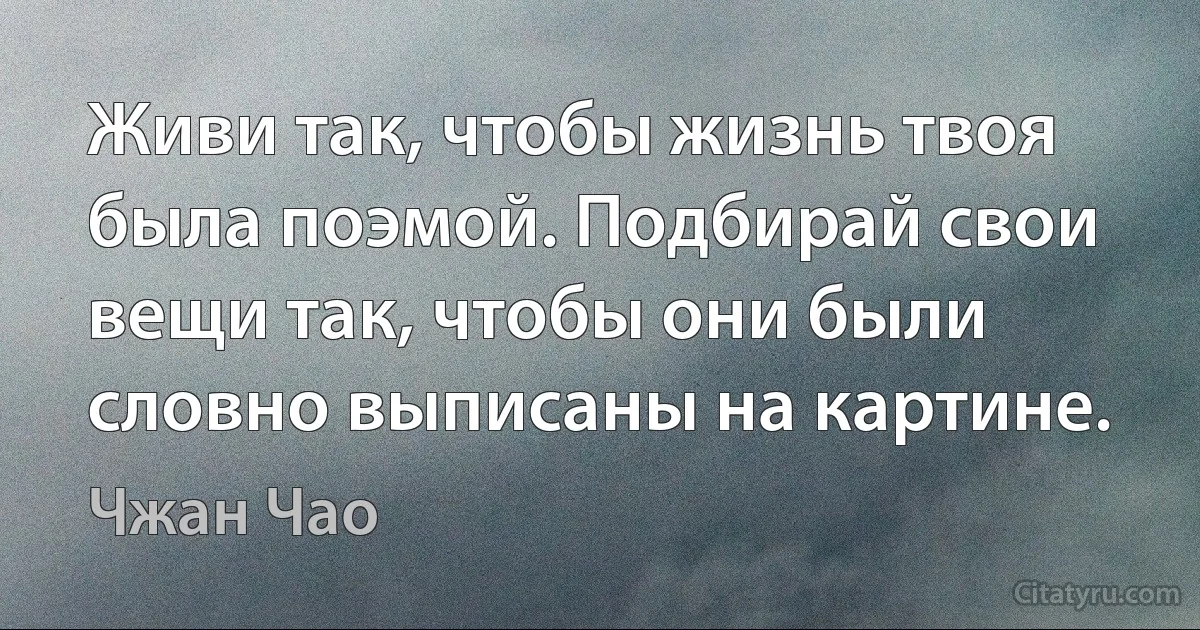 Живи так, чтобы жизнь твоя была поэмой. Подбирай свои вещи так, чтобы они были словно выписаны на картине. (Чжан Чао)