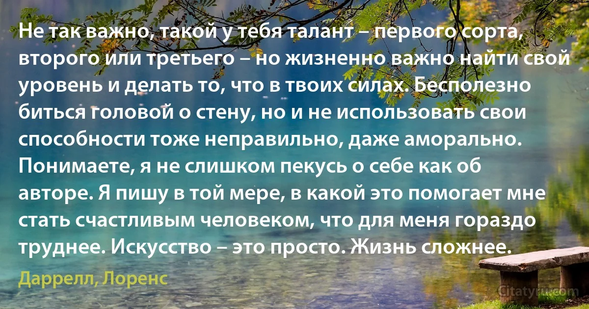 Не так важно, такой у тебя талант – первого сорта, второго или третьего – но жизненно важно найти свой уровень и делать то, что в твоих силах. Бесполезно биться головой о стену, но и не использовать свои способности тоже неправильно, даже аморально. Понимаете, я не слишком пекусь о себе как об авторе. Я пишу в той мере, в какой это помогает мне стать счастливым человеком, что для меня гораздо труднее. Искусство – это просто. Жизнь сложнее. (Даррелл, Лоренс)