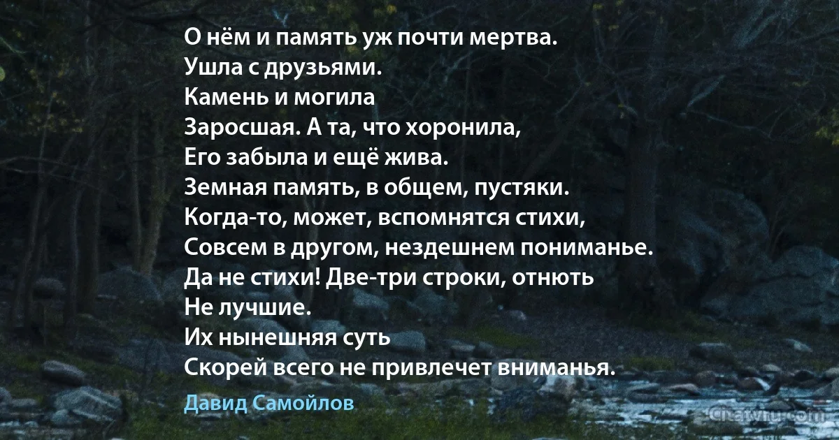 О нём и память уж почти мертва.
Ушла с друзьями.
Камень и могила
Заросшая. А та, что хоронила,
Его забыла и ещё жива.
Земная память, в общем, пустяки.
Когда-то, может, вспомнятся стихи,
Совсем в другом, нездешнем пониманье.
Да не стихи! Две-три строки, отнють
Не лучшие.
Их нынешняя суть
Скорей всего не привлечет вниманья. (Давид Самойлов)