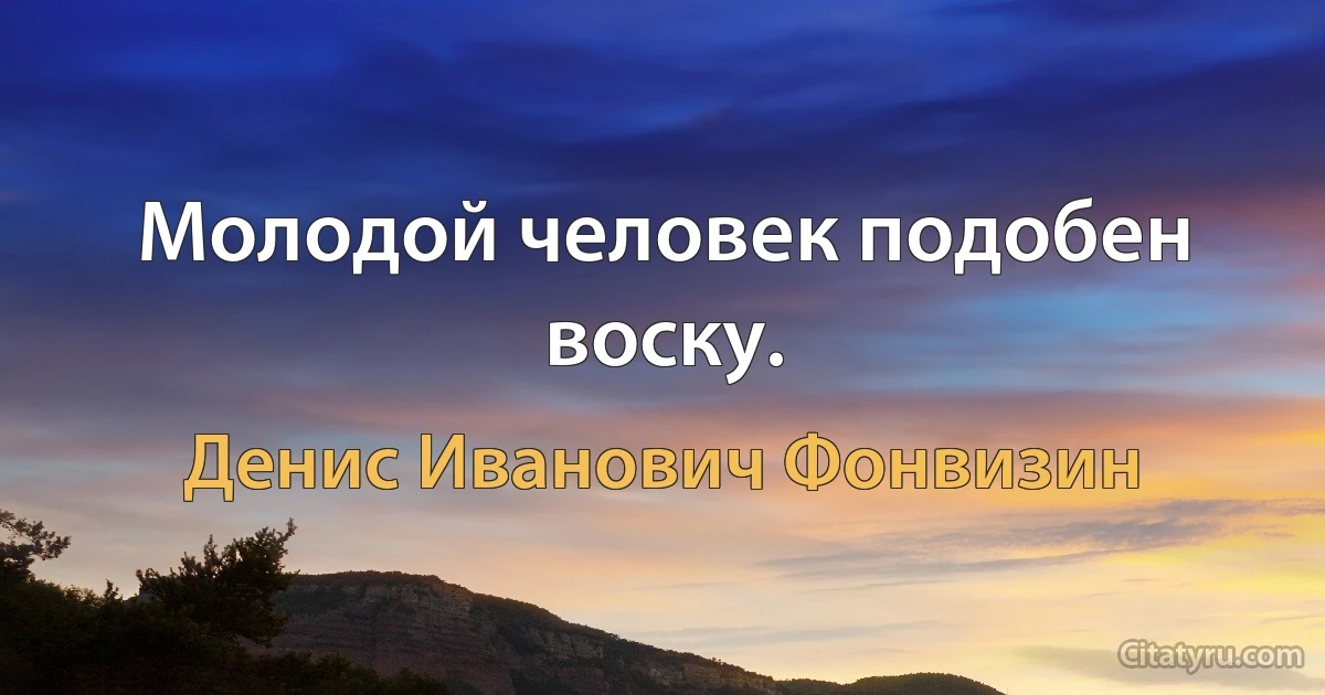 Молодой человек подобен воску. (Денис Иванович Фонвизин)