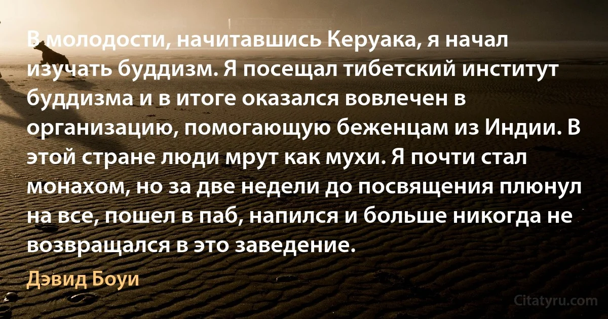 В молодости, начитавшись Керуака, я начал изучать буддизм. Я посещал тибетский институт буддизма и в итоге оказался вовлечен в организацию, помогающую беженцам из Индии. В этой стране люди мрут как мухи. Я почти стал монахом, но за две недели до посвящения плюнул на все, пошел в паб, напился и больше никогда не возвращался в это заведение. (Дэвид Боуи)