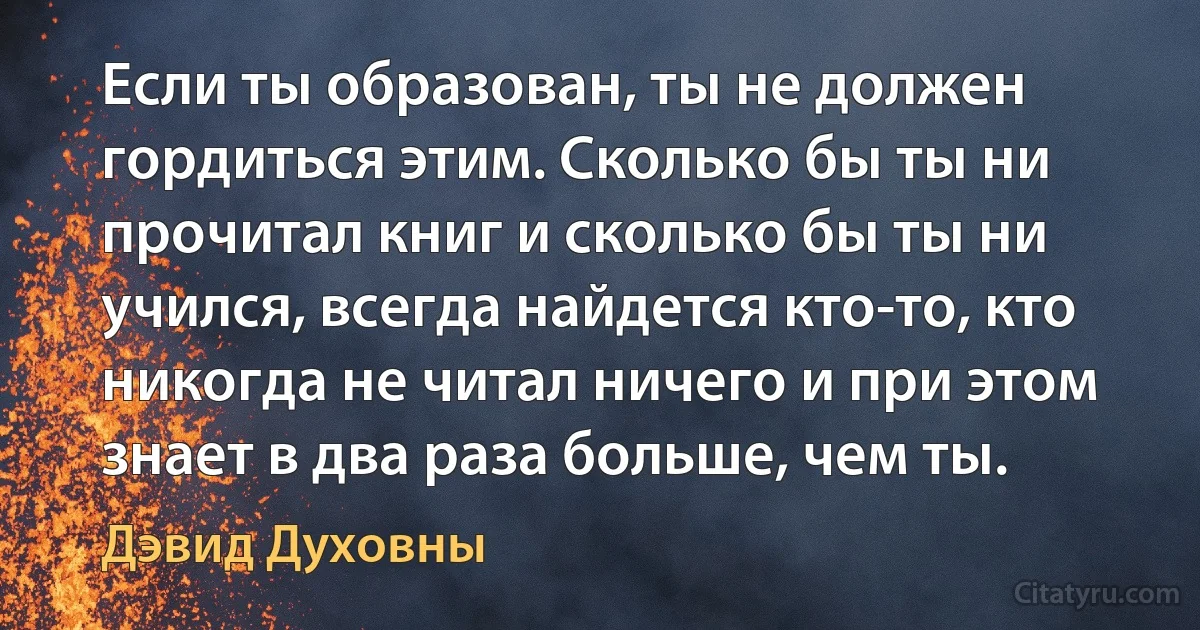 Если ты образован, ты не должен гордиться этим. Сколько бы ты ни прочитал книг и сколько бы ты ни учился, всегда найдется кто-то, кто никогда не читал ничего и при этом знает в два раза больше, чем ты. (Дэвид Духовны)