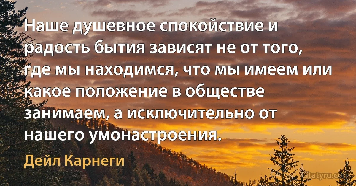 Наше душевное спокойствие и радость бытия зависят не от того, где мы находимся, что мы имеем или какое положение в обществе занимаем, а исключительно от нашего умонастроения. (Дейл Карнеги)