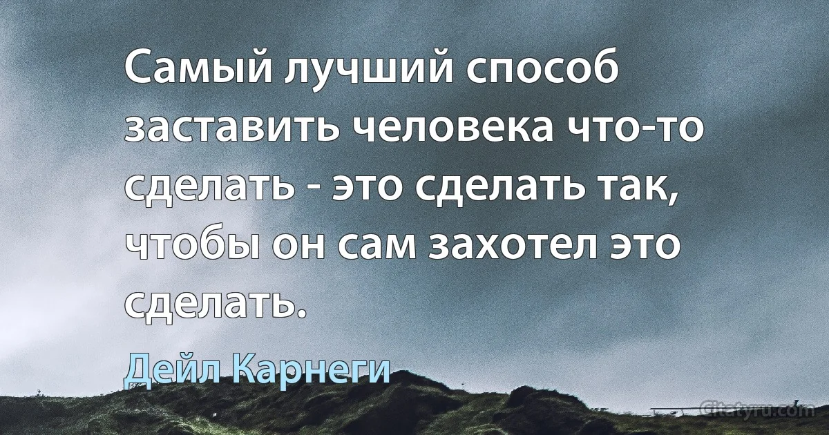 Самый лучший способ заставить человека что-то сделать - это сделать так, чтобы он сам захотел это сделать. (Дейл Карнеги)