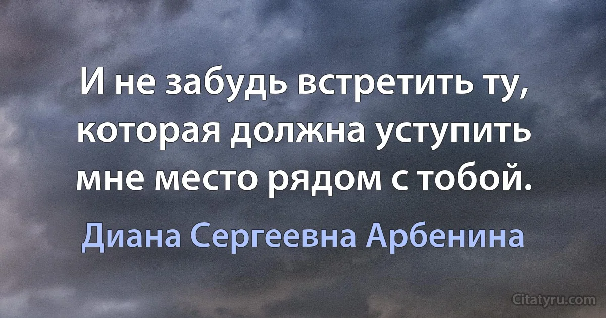 И не забудь встретить ту, которая должна уступить мне место рядом с тобой. (Диана Сергеевна Арбенина)