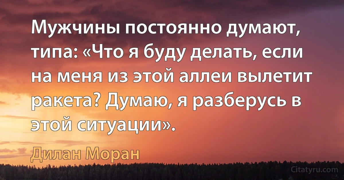 Мужчины постоянно думают, типа: «Что я буду делать, если на меня из этой аллеи вылетит ракета? Думаю, я разберусь в этой ситуации». (Дилан Моран)