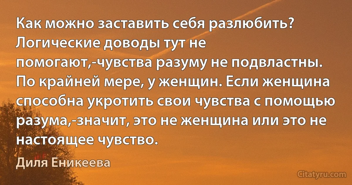 Как можно заставить себя разлюбить? Логические доводы тут не помогают,-чувства разуму не подвластны. По крайней мере, у женщин. Если женщина способна укротить свои чувства с помощью разума,-значит, это не женщина или это не настоящее чувство. (Диля Еникеева)