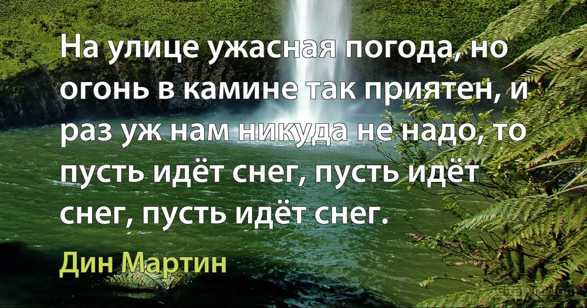 На улице ужасная погода, но огонь в камине так приятен, и раз уж нам никуда не надо, то пусть идёт снег, пусть идёт снег, пусть идёт снег. (Дин Мартин)