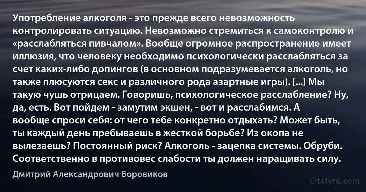 Употребление алкоголя - это прежде всего невозможность контролировать ситуацию. Невозможно стремиться к самоконтролю и «расслабляться пивчалом». Вообще огромное распространение имеет иллюзия, что человеку необходимо психологически расслабляться за счет каких-либо допингов (в основном подразумевается алкоголь, но также плюсуются секс и различного рода азартные игры). [...] Мы такую чушь отрицаем. Говоришь, психологическое расслабление? Ну, да, есть. Вот пойдем - замутим экшен, - вот и расслабимся. А вообще спроси себя: от чего тебе конкретно отдыхать? Может быть, ты каждый день пребываешь в жесткой борьбе? Из окопа не вылезаешь? Постоянный риск? Алкоголь - зацепка системы. Обруби. Соответственно в противовес слабости ты должен наращивать силу. (Дмитрий Александрович Боровиков)