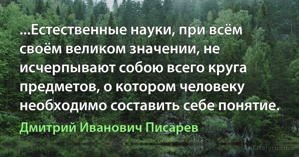 ...Естественные науки, при всём своём великом значении, не исчерпывают собою всего круга предметов, о котором человеку необходимо составить себе понятие. (Дмитрий Иванович Писарев)