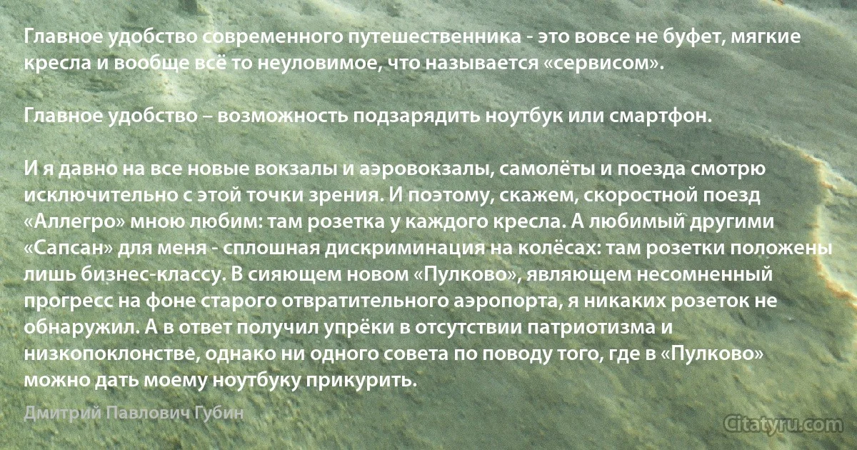 Главное удобство современного путешественника - это вовсе не буфет, мягкие кресла и вообще всё то неуловимое, что называется «сервисом».

Главное удобство – возможность подзарядить ноутбук или смартфон.

И я давно на все новые вокзалы и аэровокзалы, самолёты и поезда смотрю исключительно с этой точки зрения. И поэтому, скажем, скоростной поезд «Аллегро» мною любим: там розетка у каждого кресла. А любимый другими «Сапсан» для меня - сплошная дискриминация на колёсах: там розетки положены лишь бизнес-классу. В сияющем новом «Пулково», являющем несомненный прогресс на фоне старого отвратительного аэропорта, я никаких розеток не обнаружил. А в ответ получил упрёки в отсутствии патриотизма и низкопоклонстве, однако ни одного совета по поводу того, где в «Пулково» можно дать моему ноутбуку прикурить. (Дмитрий Павлович Губин)