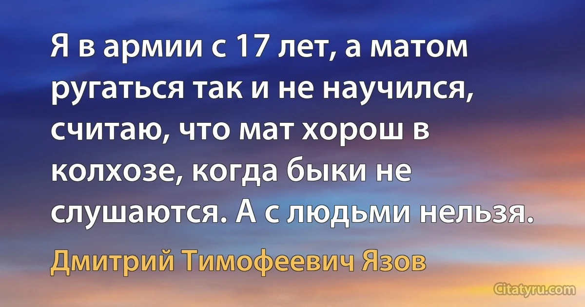 Я в армии с 17 лет, а матом ругаться так и не научился, считаю, что мат хорош в колхозе, когда быки не слушаются. А с людьми нельзя. (Дмитрий Тимофеевич Язов)