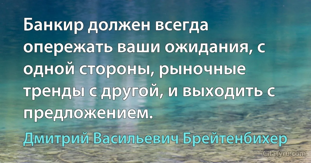 Банкир должен всегда опережать ваши ожидания, с одной стороны, рыночные тренды с другой, и выходить с предложением. (Дмитрий Васильевич Брейтенбихер)