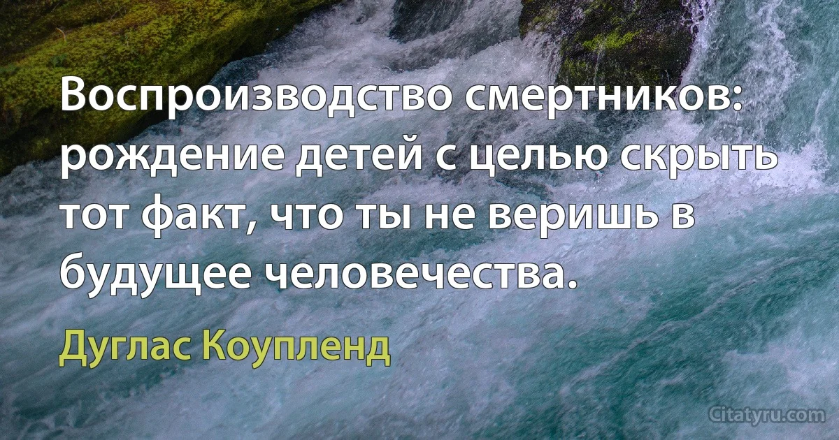 Воспроизводство смертников: рождение детей с целью скрыть тот факт, что ты не веришь в будущее человечества. (Дуглас Коупленд)