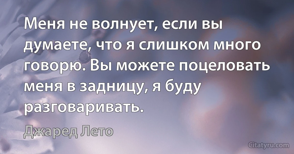 Меня не волнует, если вы думаете, что я слишком много говорю. Вы можете поцеловать меня в задницу, я буду разговаривать. (Джаред Лето)