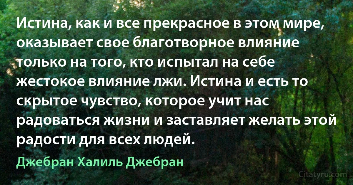 Истина, как и все прекрасное в этом мире, оказывает свое благотворное влияние только на того, кто испытал на себе жестокое влияние лжи. Истина и есть то скрытое чувство, которое учит нас радоваться жизни и заставляет желать этой радости для всех людей. (Джебран Халиль Джебран)