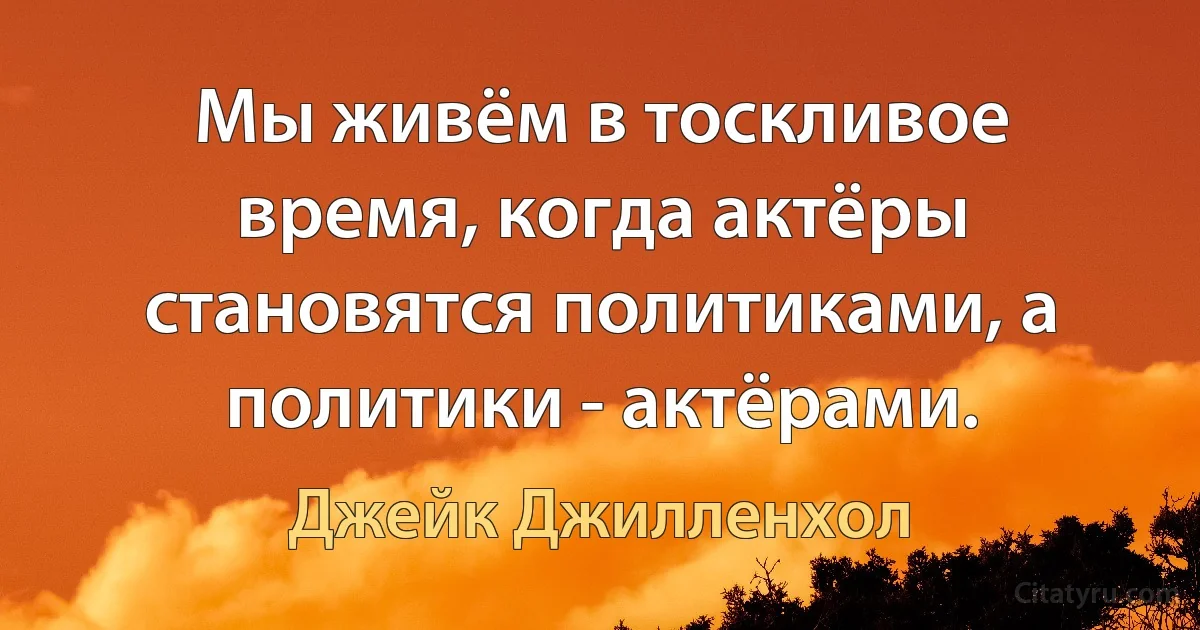 Мы живём в тоскливое время, когда актёры становятся политиками, а политики - актёрами. (Джейк Джилленхол)