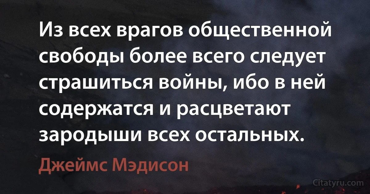 Из всех врагов общественной свободы более всего следует страшиться войны, ибо в ней содержатся и расцветают зародыши всех остальных. (Джеймс Мэдисон)